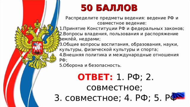 50 БАЛЛОВ Распределите предметы ведения: ведение РФ и совместное ведение: Принятие Конституции РФ и федеральных законов; Вопросы владения, пользования и распоряжение землёй, недрами; Общие вопросы воспитания, образования, науки, культуры, физической культуры и спорта; Внешняя политика и международные отношения РФ; Оборона и безопасность.   ОТВЕТ:  1. РФ; 2. совместное; 3. совместное; 4. РФ; 5. РФ    