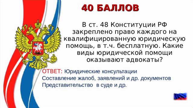 40 БАЛЛОВ В ст. 48 Конституции РФ закреплено право каждого на квалифицированную юридическую помощь, в т.ч. бесплатную. Какие виды юридической помощи оказывают адвокаты? ОТВЕТ: Юридические консультации Составление жалоб, заявлений и др. документов Представительство в суде и др.    