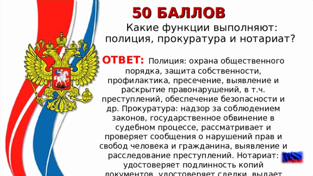 50 БАЛЛОВ Какие функции выполняют: полиция, прокуратура и нотариат?  ОТВЕТ: Полиция: охрана общественного порядка, защита собственности, профилактика, пресечение, выявление и раскрытие правонарушений, в т.ч. преступлений, обеспечение безопасности и др. Прокуратура: надзор за соблюдением законов, государственное обвинение в судебном процессе, рассматривает и проверяет сообщения о нарушений прав и свобод человека и гражданина, выявление и расследование преступлений. Нотариат: удостоверяет подлинность копий документов, удостоверяет сделки, выдает свидетельство о праве собственности и др.  