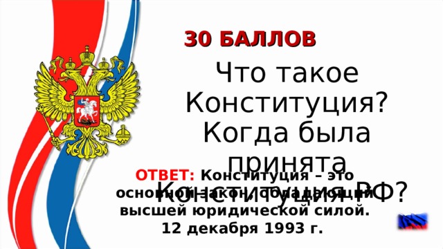 30 БАЛЛОВ  Что такое Конституция? Когда была принята Конституция РФ?  ОТВЕТ:  Конституция – это основной закон, обладающий высшей юридической силой. 12 декабря 1993 г.   