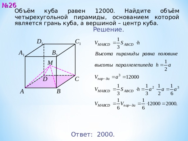 № 2 6 Объём куба равен 12000. Найдите объём четырехугольной пирамиды, основанием которой является грань куба, а вершиной – центр куба. Решение. C 1 D 1 A 1 B 1 М C D A B Ответ: 2 0 00 . 27 