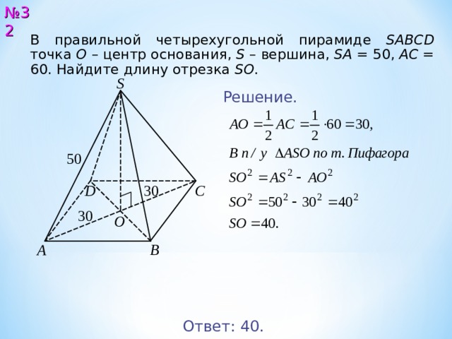№ 32 В правильной четырехугольной пирамиде SABCD точка О  – центр основания, S – вершина, SA = 5 0 , AC = 6 0 . Найдите длину отрезка SO .  S Решение. 5 0 3 0 С D 3 0 O A B Ответ: 4 0. 33 