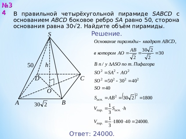 № 3 4 В правильной четырёхугольной пирамиде SABCD с основанием ABCD  боковое ребро SA  равно 50, сторона основания равна 30√2. Найдите объём пирамиды. Решение. S h 5 0 D С O A B Ответ: 2400 0. 35 
