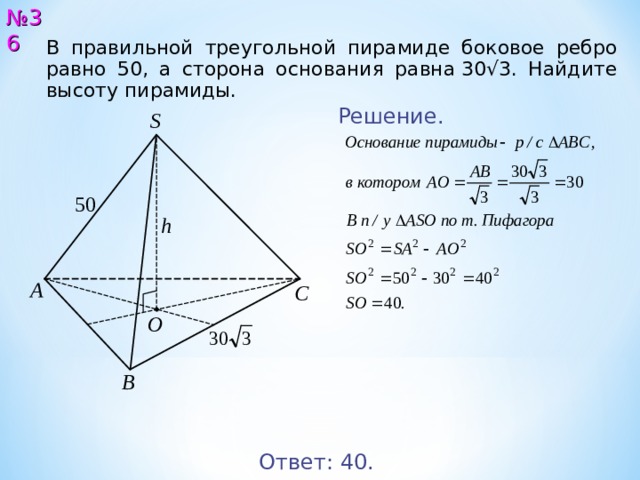 № 3 6 В правильной треугольной пирамиде боковое ребро равно 50, а сторона основания равна 30√3. Найдите высоту пирамиды. Решение. S 5 0 h А С O В Ответ: 40 . 37 