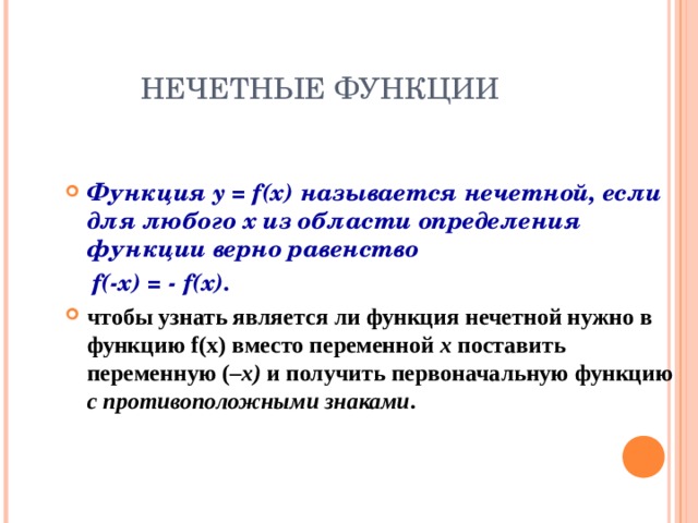 НЕЧЕТНЫЕ ФУНКЦИИ Функция y = f(x) называется нечетной, если для любого х из области определения функции верно равенство  f(-x)  = - f(x). чтобы узнать является ли функция нечетной нужно в функцию f(x) вместо переменной х  поставить переменную ( – x ) и получить первоначальную функцию с противоположными знаками . 