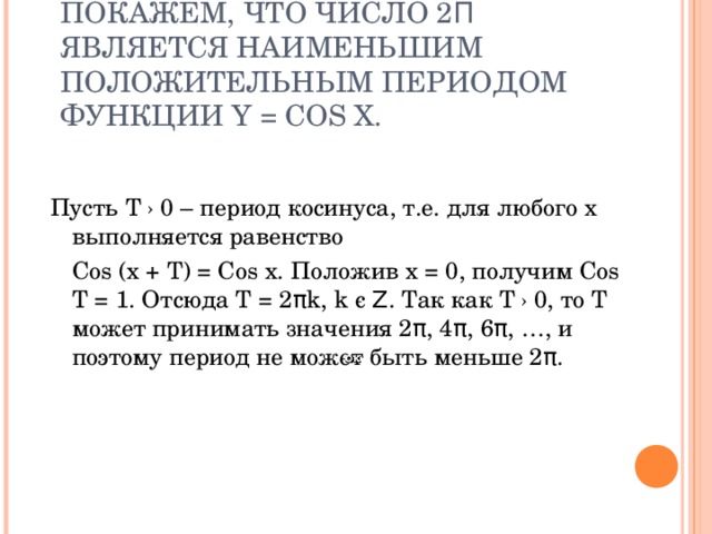 ПОКАЖЕМ, ЧТО ЧИСЛО 2 Π ЯВЛЯЕТСЯ НАИМЕНЬШИМ ПОЛОЖИТЕЛЬНЫМ ПЕРИОДОМ ФУНКЦИИ Y = COS X. Пусть Т › 0 – период косинуса, т.е. для любого x выполняется равенство  Cos (x + T) = Cos x. Положив x = 0 , получим Cos T = 1. Отсюда T = 2 π k, k є  Ζ . Так как Т › 0, то Т может принимать значения 2 π , 4 π , 6 π , …, и поэтому период не может быть меньше 2 π . 