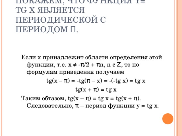 ПОКАЖЕМ, ЧТО ФУНКЦИЯ Y= TG X ЯВЛЯЕТСЯ ПЕРИОДИЧЕСКОЙ С ПЕРИОДОМ Π . Если x принадлежит области определения этой функции, т.е. x ≠ - π /2 + π n, n є  Ζ , то по формулам приведения получаем tg(x – π ) = -tg( π – x) = -(-tg x) = tg x tg(x + π ) = tg x Таким обтазом, tg(x – π ) = tg x = tg(x + π ). Следовательно, π – период функции у = tg x. 