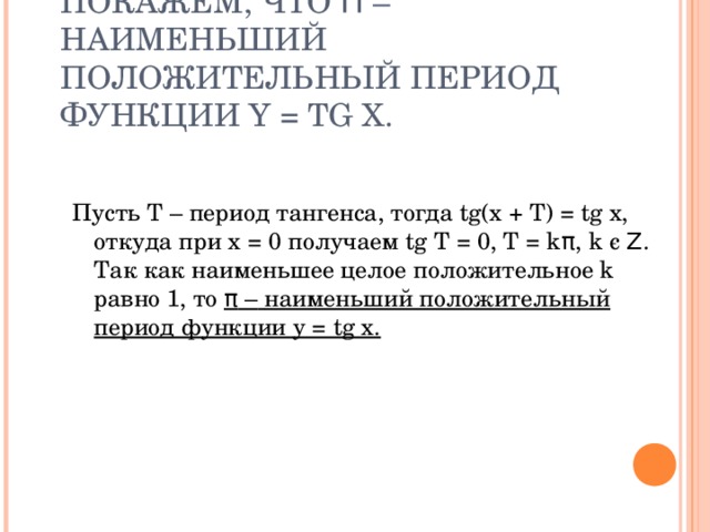 ПОКАЖЕМ, ЧТО Π – НАИМЕНЬШИЙ ПОЛОЖИТЕЛЬНЫЙ ПЕРИОД ФУНКЦИИ Y = TG X. Пусть Т – период тангенса, тогда tg(x + T) = tg x, откуда при x = 0 получаем tg T = 0, T = k π , k є  Ζ . Так как наименьшее целое положительное k равно 1, то π –  наименьший положительный период функции y = tg x. 