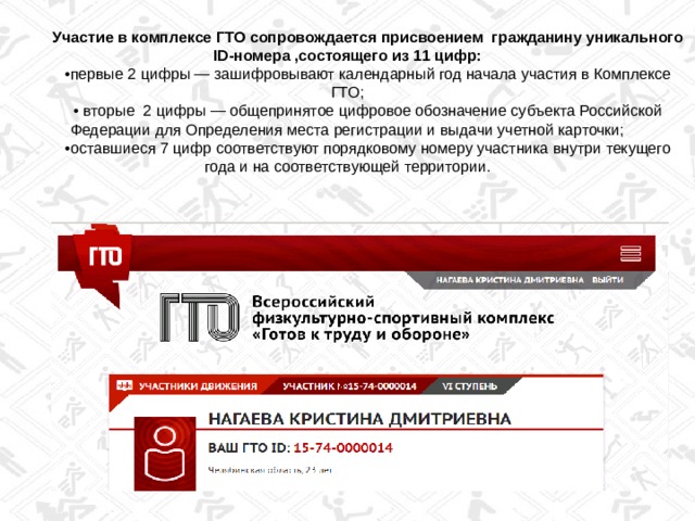 Участие в комплексе ГТО сопровождается присвоением гражданину уникального ID-номера ,состоящего из 11 цифр: • первые 2 цифры — зашифровывают календарный год начала участия в Комплексе ГТО; • вторые 2 цифры — общепринятое цифровое обозначение субъекта Российской Федерации для Определения места регистрации и выдачи учетной карточки; • оставшиеся 7 цифр соответствуют порядковому номеру участника внутри текущего года и на соответствующей территории. 