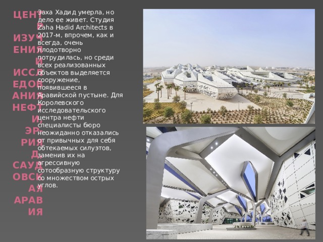 Центр изучения и исследования нефти, Эр-Рияд, Саудовская Аравия   Заха Хадид умерла, но дело ее живет. Студия Zaha Hadid Architects в 2017-м, впрочем, как и всегда, очень плодотворно потрудилась, но среди всех реализованных объектов выделяется сооружение, появившееся в Аравийской пустыне. Для Королевского исследовательского центра нефти специалисты бюро неожиданно отказались от привычных для себя обтекаемых силуэтов, заменив их на агрессивную сотообразную структуру со множеством острых углов. 
