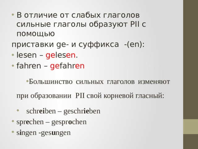В отличие от слабых глаголов сильные глаголы образуют PII с помощью приставки ge- и суффикса -(en): lesen – ge les en . fahren – ge fahr en Большинство сильных глаголов изменяют при образовании PII свой корневой гласный: schr ei ben – geschr ie ben spr e chen – gespr o chen s i ngen -ges u ngen 