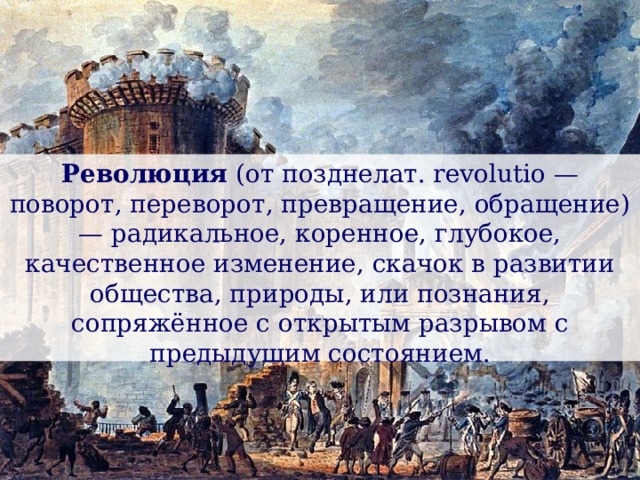Революция (от позднелат. revolutio — поворот, переворот, превращение, обращение) — радикальное, коренное, глубокое, качественное изменение, скачок в развитии общества, природы, или познания, сопряжённое с открытым разрывом с предыдущим состоянием. 