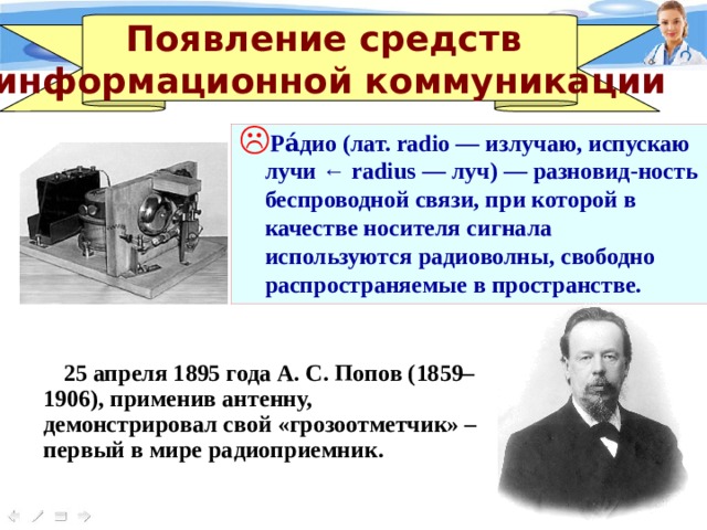 Появление средств информационной коммуникации Ра́дио (лат. radio — излучаю, испускаю лучи ← radius — луч) — разновид-ность беспроводной связи, при которой в качестве носителя сигнала используются радиоволны, свободно распространяемые в пространстве. 25 апреля 1895 года А. С. Попов (1859–1906), применив антенну, демонстрировал свой «грозоотметчик» – первый в мире радиоприемник. 