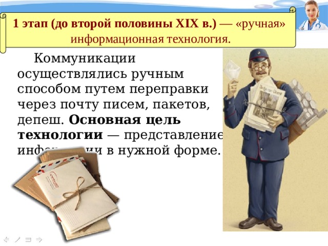 1 этап (до второй половины XIX в.) — «ручная»  информационная технология. Коммуникации осуществлялись ручным способом путем переправки через почту писем, пакетов, депеш. Основная цель технологии — представление информации в нужной форме. 
