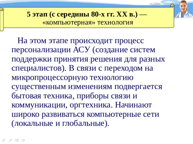 5 этап (с середины 80-х гг. XX в.) — «компьютерная» технология На этом этапе происходит процесс персонализации АСУ (создание систем поддержки принятия решения для разных специалистов). В связи с переходом на микропроцессорную технологию существенным изменениям подвергается бытовая техника, приборы связи и коммуникации, оргтехника. Начинают широко развиваться компьютерные сети (локальные и глобальные). 