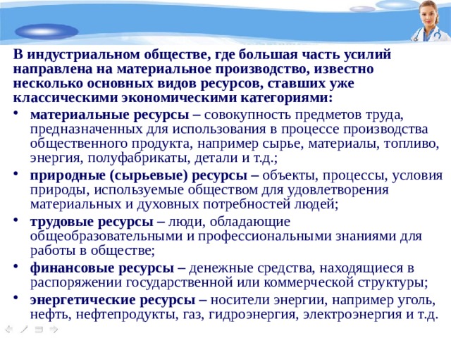 В индустриальном обществе, где большая часть усилий направлена на материальное производство, известно несколько основных видов ресурсов, ставших уже классическими экономическими категориями: материальные ресурсы – совокупность предметов труда, предназначенных для использования в процессе производства общественного продукта, например сырье, материалы, топливо, энергия, полуфабрикаты, детали и т.д.; природные (сырьевые) ресурсы – объекты, процессы, условия природы, используемые обществом для удовлетворения материальных и духовных потребностей людей; трудовые ресурсы – люди, обладающие общеобразовательными и профессиональными знаниями для работы в обществе; финансовые ресурсы – денежные средства, находящиеся в распоряжении государственной или коммерческой структуры; энергетические ресурсы – носители энергии, например уголь, нефть, нефтепродукты, газ, гидроэнергия, электроэнергия и т.д. 