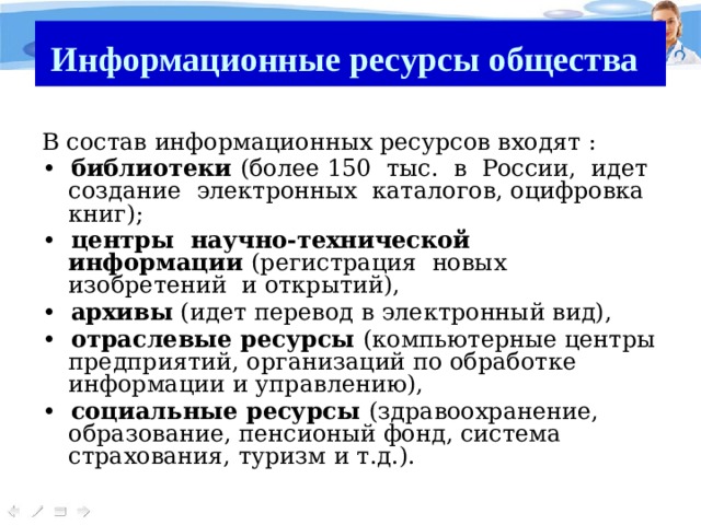 Информационные ресурсы общества  В состав информационных ресурсов входят : • библиотеки (более 150 тыс. в России, идет создание электронных каталогов, оцифровка книг); • центры научно-технической информации (регистрация новых изобретений и открытий), • архивы (идет перевод в электронный вид), • отраслевые ресурсы (компьютерные центры предприятий, организаций по обработке информации и управлению), • социальные ресурсы (здравоохранение, образование, пенсионый фонд, система страхования, туризм и т.д.). 