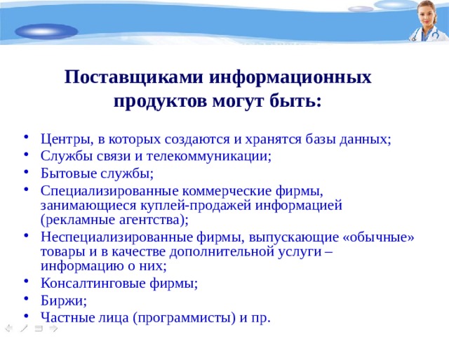 Поставщиками информационных продуктов могут быть: Центры, в которых создаются и хранятся базы данных; Службы связи и телекоммуникации; Бытовые службы; Специализированные коммерческие фирмы, занимающиеся куплей-продажей информацией (рекламные агентства); Неспециализированные фирмы, выпускающие «обычные» товары и в качестве дополнительной услуги – информацию о них; Консалтинговые фирмы; Биржи; Частные лица (программисты) и пр. 
