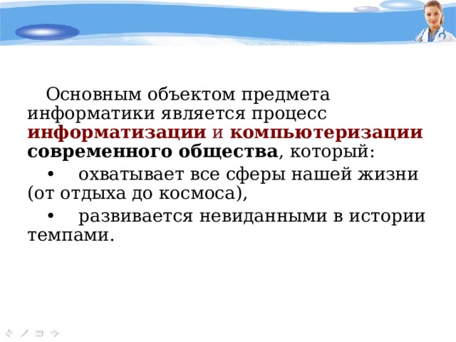 Основным объектом предмета информатики является процесс информатизации и компьютеризации современного общества , который: •   охватывает все сферы нашей жизни (от отдыха до космоса), •   развивается невиданными в истории темпами.  
