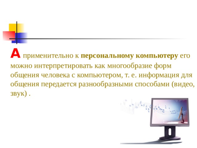 А  применительно к персональному компьютеру его можно интерпретировать как многообразие форм общения человека с компьютером, т. е. информация для общения передается разнообразными способами (видео, звук) .