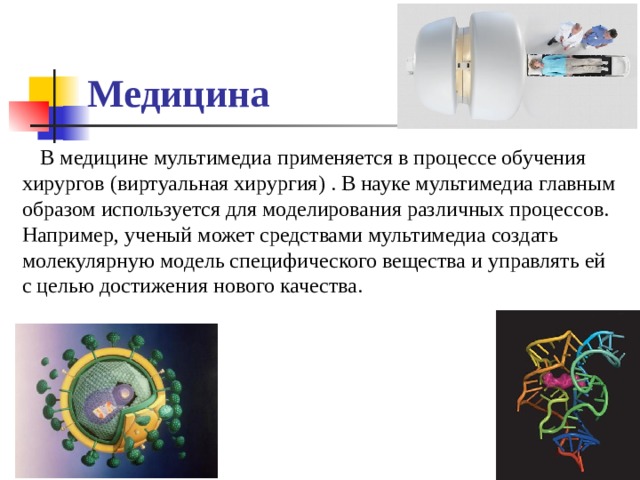 Медицина В медицине мультимедиа применяется в процессе обучения хирургов (виртуальная хирургия) . В науке мультимедиа главным образом используется для моделирования различных процессов. Например, ученый может средствами мультимедиа создать молекулярную модель специфического вещества и управлять ей с целью достижения нового качества. Трехмерная модель вируса ВИЧ Трехмерная структура РНК-переключателя, реагирующего на тиаминпирофосфат