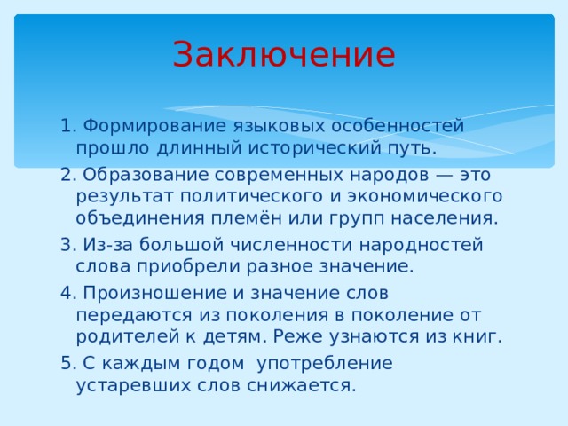 Заключение 1. Формирование языковых особенностей прошло длинный исторический путь. 2. Образование современных народов — это результат политического и экономического объединения племён или групп населения. 3. Из-за большой численности народностей слова приобрели разное значение. 4. Произношение и значение слов передаются из поколения в поколение от родителей к детям. Реже узнаются из книг. 5. С каждым годом употребление устаревших слов снижается. 