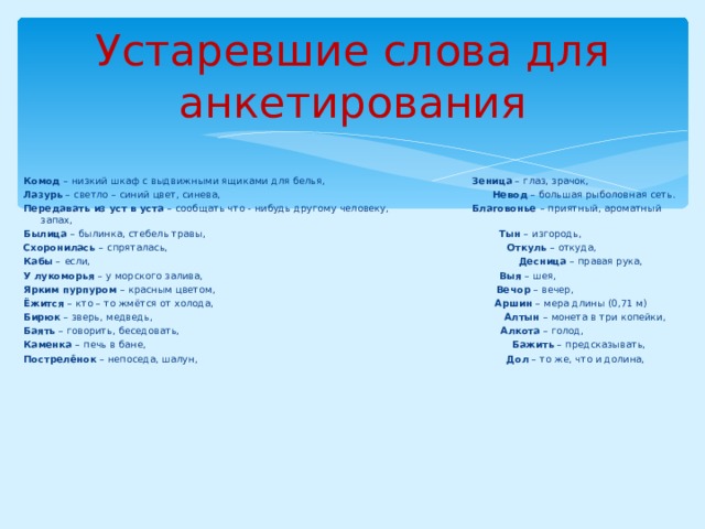 Устаревшие слова для анкетирования Комод – низкий шкаф с выдвижными ящиками для белья, Зеница – глаз, зрачок, Лазурь – светло – синий цвет, синева, Невод – большая рыболовная сеть. Передавать из уст в уста – сообщать что - нибудь другому человеку, Благовонье – приятный, ароматный запах, Былица – былинка, стебель травы, Тын – изгородь, Схоронилась – спряталась, Откуль – откуда, Кабы – если, Десница – правая рука, У лукоморья – у морского залива, Выя – шея, Ярким пурпуром – красным цветом, Вечор – вечер, Ёжится – кто – то жмётся от холода, Аршин – мера длины (0,71 м) Бирюк – зверь, медведь, Алтын – монета в три копейки, Баять – говорить, беседовать, Алкота – голод, Каменка – печь в бане, Бажить – предсказывать, Пострелёнок – непоседа, шалун, Дол – то же, что и долина, 