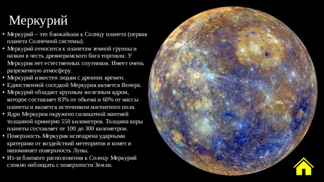 Меркурий Меркурий – это ближайшая к Солнцу планета (первая планета Солнечной системы). Меркурий относится к планетам земной группы и назван в честь древнеримского бога торговли. У Меркурия нет естественных спутников. Имеет очень разреженную атмосферу. Меркурий известен людям с древних времен. Единственной соседкой Меркурия является Венера. Меркурий обладает крупным железным ядром, которое составляет 83% от объема и 60% от массы планеты и является источником магнитного поля. Ядро Меркурия окружено силикатной мантией толщиной примерно 550 километров. Толщина коры планеты составляет от 100 до 300 километров. Поверхность Меркурия испещрена ударными кратерами от воздействий метеоритов и комет и напоминает поверхность Луны. Из-за близкого расположения к Солнцу Меркурий сложно наблюдать с поверхности Земли. 