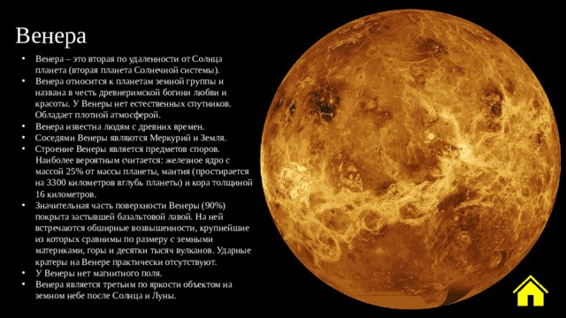 Венера Венера – это вторая по удаленности от Солнца планета (вторая планета Солнечной системы). Венера относится к планетам земной группы и названа в честь древнеримской богини любви и красоты. У Венеры нет естественных спутников. Обладает плотной атмосферой. Венера известна людям с древних времен. Соседями Венеры являются Меркурий и Земля. Строение Венеры является предметов споров. Наиболее вероятным считается: железное ядро с массой 25% от массы планеты, мантия (простирается на 3300 километров вглубь планеты) и кора толщиной 16 километров. Значительная часть поверхности Венеры (90%) покрыта застывшей базальтовой лавой. На ней встречаются обширные возвышенности, крупнейшие из которых сравнимы по размеру с земными материками, горы и десятки тысяч вулканов. Ударные кратеры на Венере практически отсутствуют. У Венеры нет магнитного поля. Венера является третьим по яркости объектом на земном небе после Солнца и Луны. 