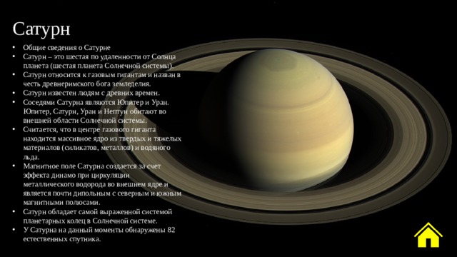 Сатурн Общие сведения о Сатурне Сатурн – это шестая по удаленности от Солнца планета (шестая планета Солнечной системы). Сатурн относится к газовым гигантам и назван в честь древнеримского бога земледелия. Сатурн известен людям с древних времен. Соседями Сатурна являются Юпитер и Уран. Юпитер, Сатурн, Уран и Нептун обитают во внешней области Солнечной системы. Считается, что в центре газового гиганта находится массивное ядро из твердых и тяжелых материалов (силикатов, металлов) и водяного льда. Магнитное поле Сатурна создается за счет эффекта динамо при циркуляции металлического водорода во внешнем ядре и является почти дипольным с северным и южным магнитными полюсами. Сатурн обладает самой выраженной системой планетарных колец в Солнечной системе. У Сатурна на данный моменты обнаружены 82 естественных спутника. 