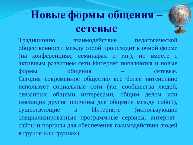 Традиционно взаимодействие педагогической общественности между собой происходит в очной форме (на конференциях, семинарах и т.п.), но вместе с активным развитием сети Интернет появляются и новые формы общения – сетевые.  Сегодня современное общество все более интенсивно использует социальные сети (т.е. сообщества людей, связанных общими интересами, общим делом или имеющих другие причины для общения между собой), существующие в Интернете (использующие специализированные программные сервисы, интернет-сайты и порталы для обеспечения взаимодействия людей в группе или группах). 