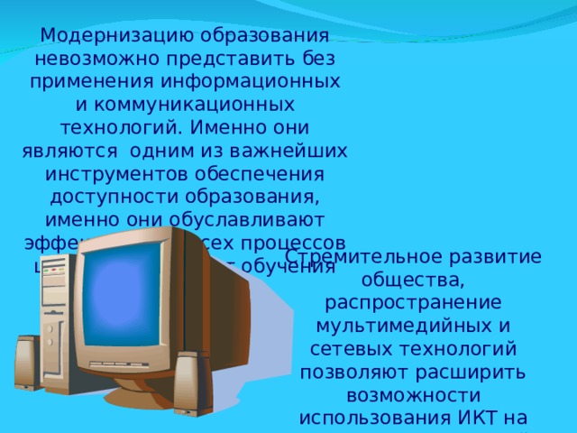 Модернизацию образования невозможно представить без применения информационных и коммуникационных технологий. Именно они являются одним из важнейших инструментов обеспечения доступности образования, именно они обуславливают эффективность всех процессов школьной жизни от обучения до воспитания. Стремительное развитие общества, распространение мультимедийных и сетевых технологий позволяют расширить возможности использования ИКТ на уроках в современной школе . 