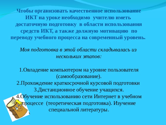 Чтобы организовать качественное использование ИКТ на уроке необходимо учителю иметь достаточную подготовку в области использования средств ИКТ, а также должную мотивацию по переводу учебного процесса на современный уровень. Моя подготовка в этой области складывалась из нескольких этапов: Овладение компьютером на уровне пользователя (самообразование). Прохождение краткосрочной курсовой подготовки Дистанционное обучение учащихся. Обучение использованию сети Интернет в учебном процессе (теоретическая подготовка). Изучение специальной литературы. 