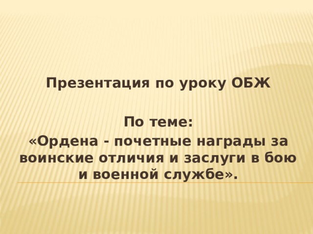 Презентация по уроку ОБЖ  По теме: «Ордена - почетные награды за воинские отличия и заслуги в бою и военной службе». 