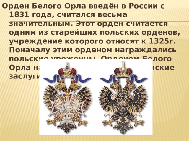 Орден Белого Орла введён в России с 1831 года, считался весьма значительным. Этот орден считается одним из старейших польских орденов, учреждение которого относят к 1325г. Поначалу этим орденом награждались польские уроженцы. Орденом Белого Орла награждали как за гражданские заслуги. 