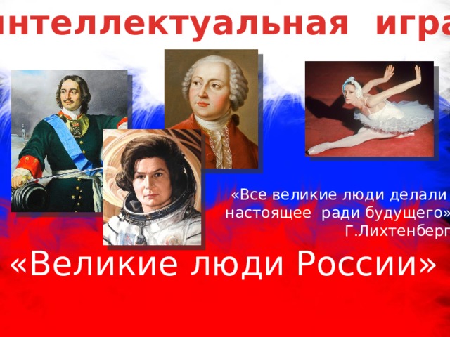 интеллектуальная игра «Все великие люди делали настоящее ради будущего» Г.Лихтенберг «Великие люди России» 