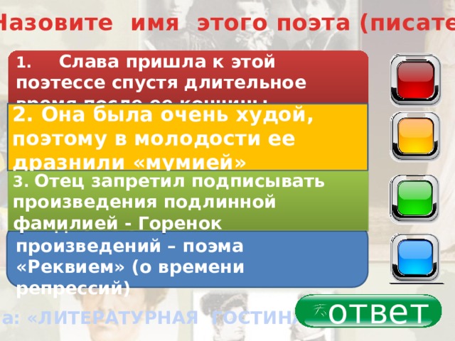 2. Назовите имя этого поэта (писателя) 1. Слава пришла к этой поэтессе спустя длительное время после ее кончины 40 2. Она была очень худой, поэтому в молодости ее дразнили «мумией» 30 3. Отец запретил подписывать произведения подлинной фамилией - Горенок 20 4 . Одно из значимых произведений – поэма «Реквием» (о времени репрессий) 10 ответ Тема: «ЛИТЕРАТУРНАЯ ГОСТИНАЯ» 