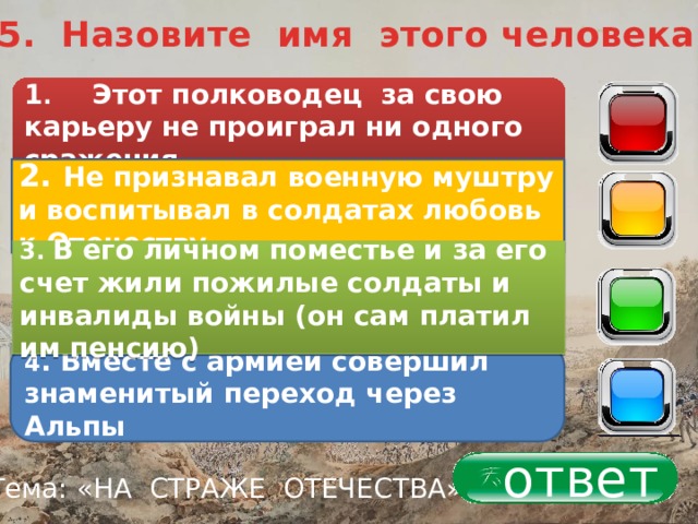 5. Назовите имя этого человека 1 . Этот полководец за свою карьеру не проиграл ни одного сражения 40 2. Не признавал военную муштру и воспитывал в солдатах любовь к Отечеству 30 3. В его личном поместье и за его счет жили пожилые солдаты и инвалиды войны (он сам платил им пенсию) 20 4 . Вместе с армией совершил знаменитый переход через Альпы 10 ответ Тема: «НА СТРАЖЕ ОТЕЧЕСТВА» 