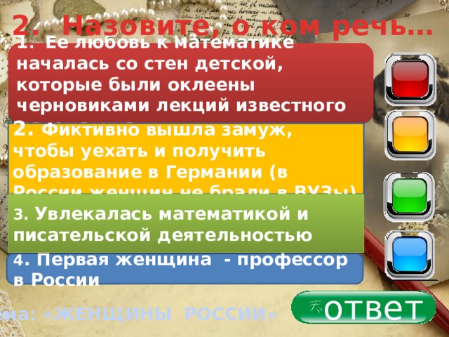 2. Назовите, о ком речь… 1 . Ее любовь к математике началась со стен детской, которые были оклеены черновиками лекций известного математика 40 30 2. Фиктивно вышла замуж, чтобы уехать и получить образование в Германии (в России женщин не брали в ВУЗы) 20 3. Увлекалась математикой и писательской деятельностью 10 4 . Первая женщина - профессор в России ответ Тема: «ЖЕНЩИНЫ РОССИИ» 
