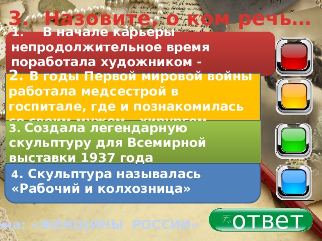 3. Назовите, о ком речь… 1 . В начале карьеры непродолжительное время поработала художником - модельером 40 2. В годы Первой мировой войны работала медсестрой в госпитале, где и познакомилась со своим мужем - хирургом 30 3. Создала легендарную скульптуру для Всемирной выставки 1937 года 20 4 . Скульптура называлась «Рабочий и колхозница» 10 ответ Тема: «ЖЕНЩИНЫ РОССИИ» 