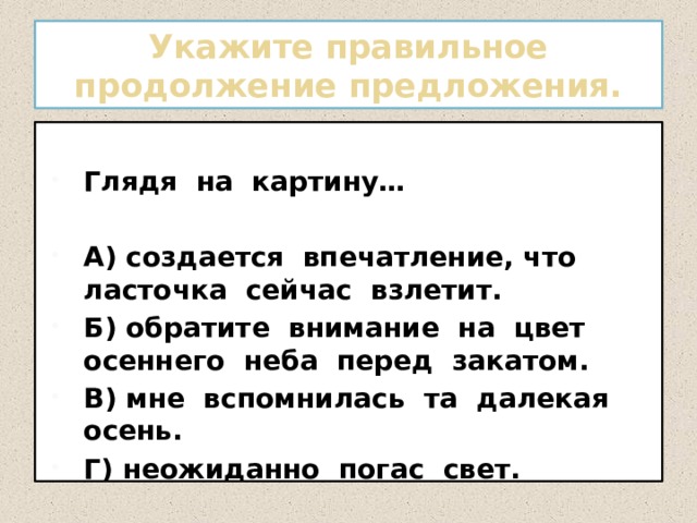 Укажите правильное продолжение предложения. Глядя на картину…  А) создается впечатление, что ласточка сейчас взлетит. Б) обратите внимание на цвет осеннего неба перед закатом. В) мне вспомнилась та далекая осень. Г) неожиданно погас свет. 