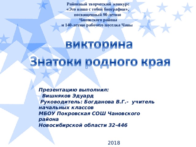 Районный творческий конкурс « Это наша с тобой биография » , посвященный 90-летию Чановского района  и 140-летию рабочего поселка Чаны Презентацию выполнил:  Вишняков Эдуард  Руководитель: Богданова В.Г.- учитель начальных классов МБОУ Покровская СОШ Чановского района Новосибирской области 32-446   2018