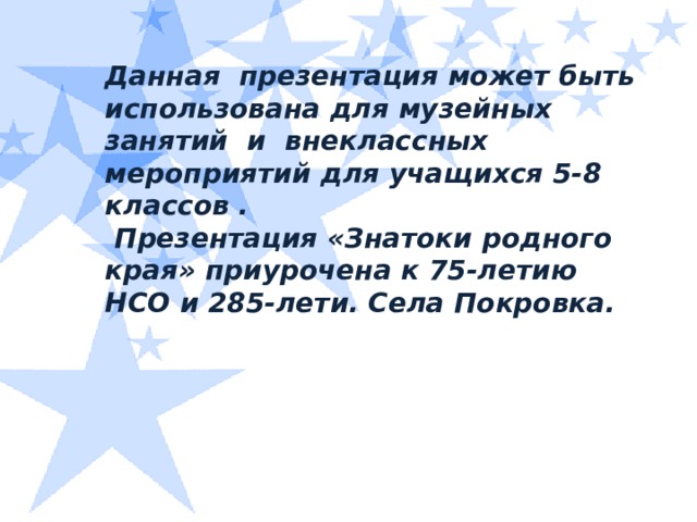 Данная презентация может быть использована для музейных занятий и внеклассных мероприятий для учащихся 5-8 классов .  Презентация «Знатоки родного края» приурочена к 75-летию НСО и 285-лети. Села Покровка.