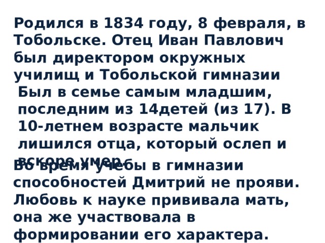 Родился в 1834 году, 8 февраля, в Тобольске. Отец Иван Павлович был директором окружных училищ и Тобольской гимназии Был в семье самым младшим, последним из 14детей (из 17). В 10-летнем возрасте мальчик лишился отца, который ослеп и вскоре умер.  Во время учебы в гимназии способностей Дмитрий не прояви. Любовь к науке прививала мать, она же участвовала в формировании его характера. 