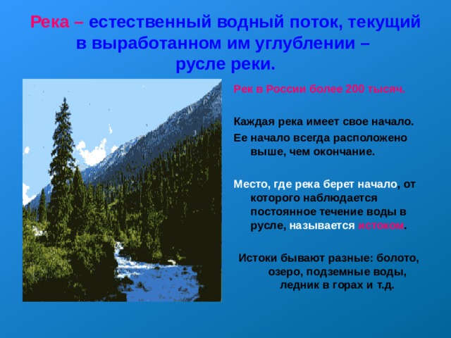 Река – естественный водный поток, текущий в выработанном им углублении –  русле реки. Рек в России  более 200 тысяч.  Каждая река имеет свое начало. Ее начало всегда расположено выше, чем окончание. Место, где река берет начало , от которого наблюдается постоянное течение воды в русле, называется  истоком .  Истоки бывают разные: болото, озеро, подземные воды, ледник в горах и т.д.  