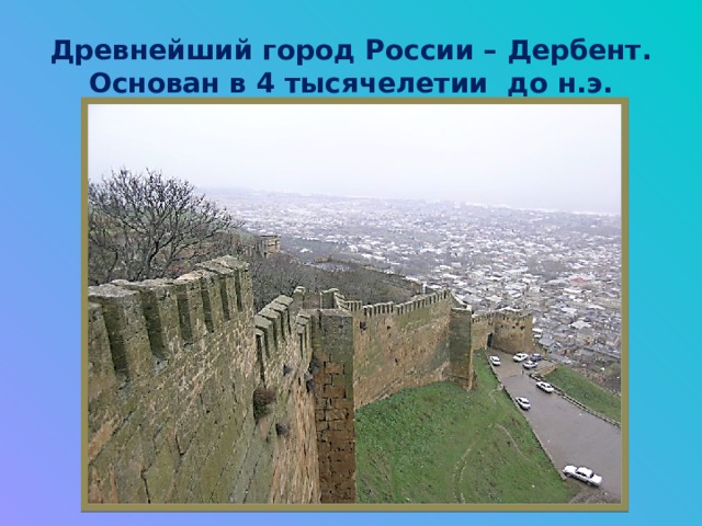 Древнейший город России – Дербент.  Основан в 4 тысячелетии до н.э. 