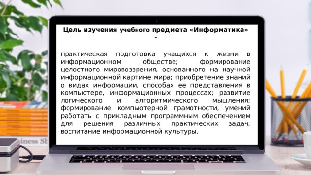 Цель изучения учебного предмета «Информатика» – практическая подготовка учащихся к жизни в информационном обществе; формирование целостного мировоззрения, основанного на научной информационной картине мира; приобретение знаний о видах информации, способах ее представления в компьютере, информационных процессах; развитие логического и алгоритмического мышления; формирование компьютерной грамотности, умений работать с прикладным программным обеспечением для решения различных практических задач; воспитание информационной культуры.  