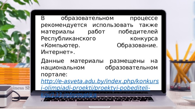 В образовательном процессе рекомендуется использовать также материалы работ победителей Республиканского конкурса «Компьютер. Образование. Интернет». Данные материалы размещены на национальном образовательном портале: http://e-asveta.adu.by/index.php/konkursi-olimpiadi-proekti/proektyi-pobediteli-koi/133-informatika .  