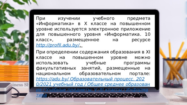 При изучении учебного предмета «Информатика» в X классе на повышенном уровне используется электронное приложение для повышенного уровня «Информатика. 10 класс», размещенное на ресурсе http://profil.adu.by/ . При определении содержания образования в ХI классе на повышенном уровне можно использовать учебные программы факультативных занятий, размещенные на национальном образовательном портале: https://adu.by/ Образовательный процесс. 2020/2021 учебный год / Общее среднее образование / Учебные предметы. V–XI классы / Информатика .  