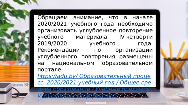 Обращаем внимание, что в начале 2020/2021 учебного года необходимо организовать углубленное повторение учебного материала IV четверти 2019/2020 учебного года. Рекомендации по организации углубленного повторения размещены на национальном образовательном портале: https://adu.by/ Образовательный процесс. 2020/2021 учебный год / Общее среднее образование / Учебные предметы. V–XI классы / Информатика . 